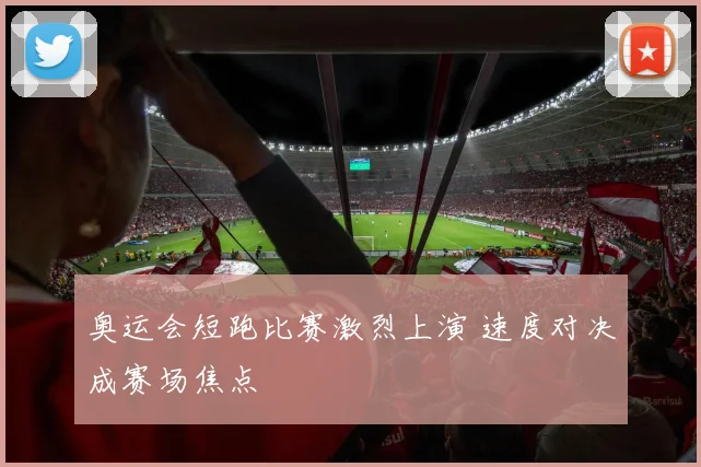 奥运会短跑比赛激烈上演 速度对决成赛场焦点