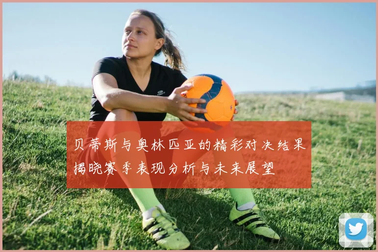贝蒂斯与奥林匹亚的精彩对决结果揭晓赛季表现分析与未来展望