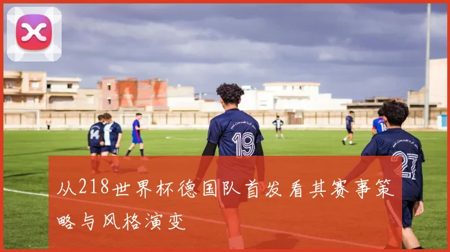 从218世界杯德国队首发看其赛事策略与风格演变