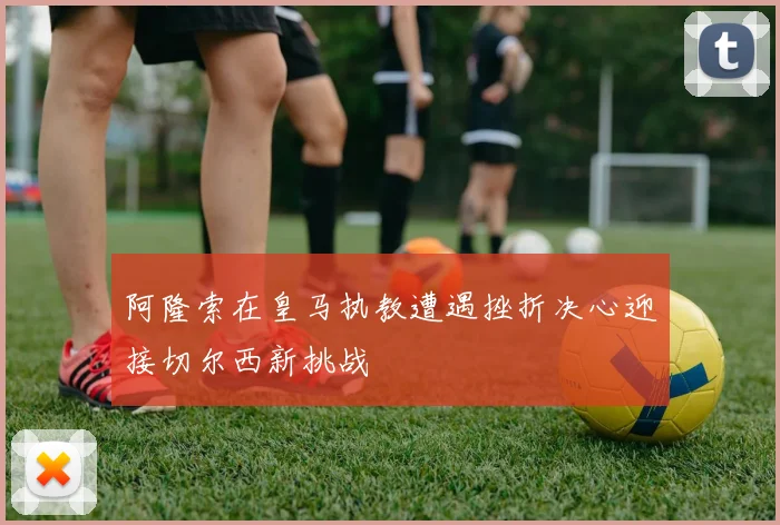 阿隆索在皇马执教遭遇挫折决心迎接切尔西新挑战