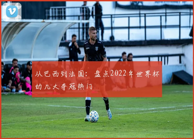 从巴西到法国：盘点2022年世界杯的几大夺冠热门