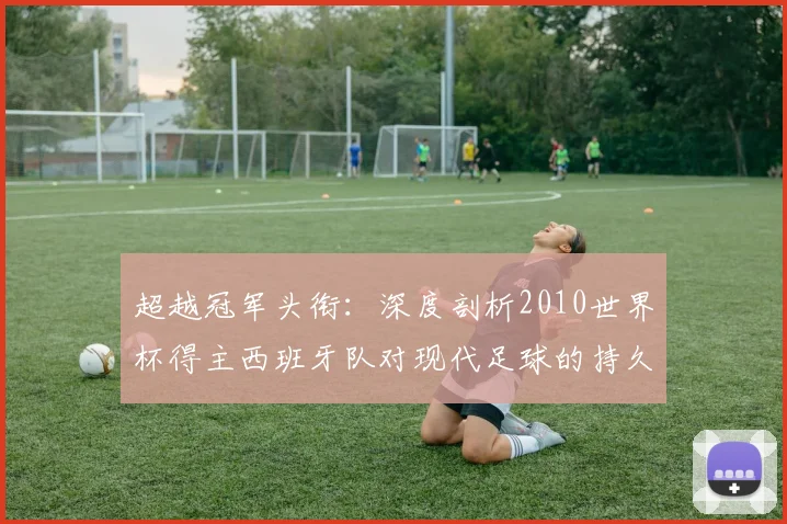 超越冠军头衔：深度剖析2010世界杯得主西班牙队对现代足球的持久影响
