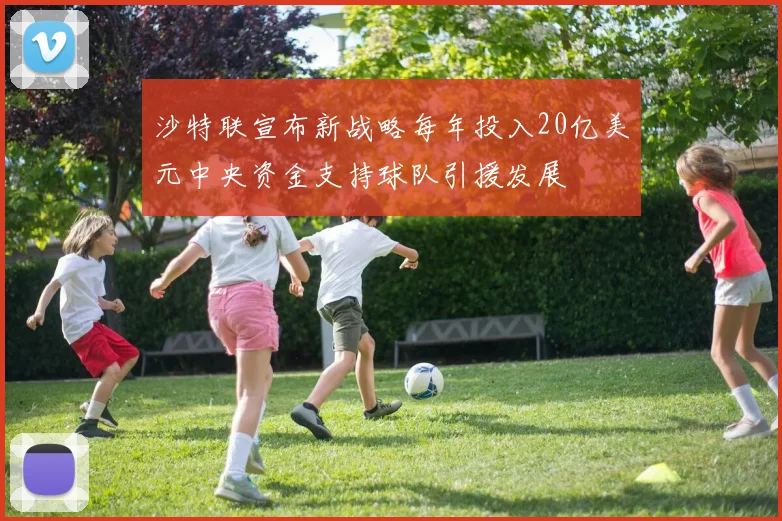 沙特联宣布新战略每年投入20亿美元中央资金支持球队引援发展