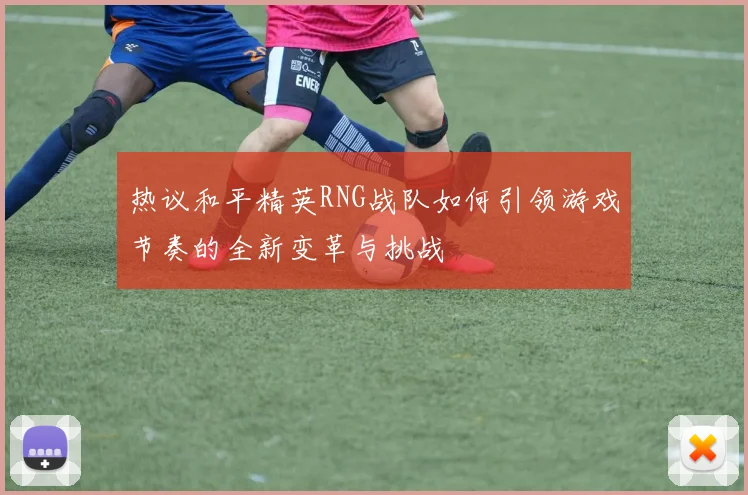 热议和平精英RNG战队如何引领游戏节奏的全新变革与挑战