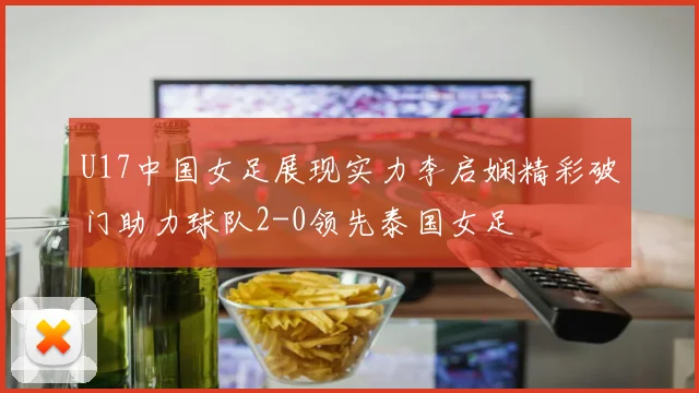 U17中国女足展现实力李启娴精彩破门助力球队2-0领先泰国女足